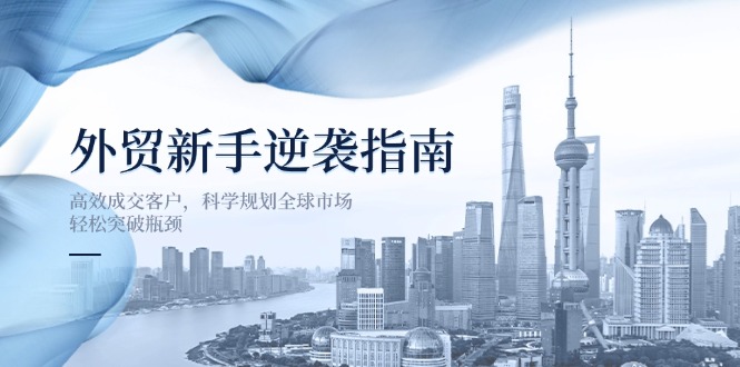 （14201期）外贸新手逆袭指南：高效成交客户，科学规划全球市场，轻松突破瓶颈-互联网创业终点站