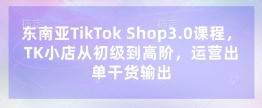 东南亚TikTok Shop3.0课程，TK小店​从初级到高阶，运营出单干货输出-互联网创业终点站